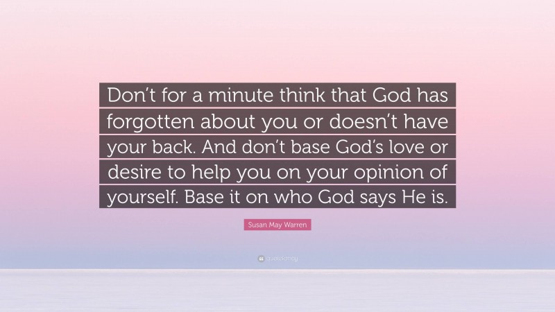 Susan May Warren Quote: “Don’t for a minute think that God has forgotten about you or doesn’t have your back. And don’t base God’s love or desire to help you on your opinion of yourself. Base it on who God says He is.”