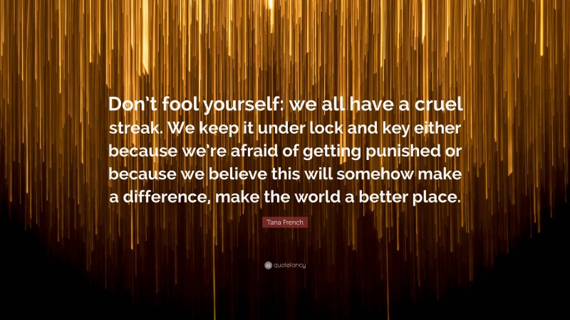Tana French Quote: “Don’t fool yourself: we all have a cruel streak. We keep it under lock and key either because we’re afraid of getting punished or because we believe this will somehow make a difference, make the world a better place.”
