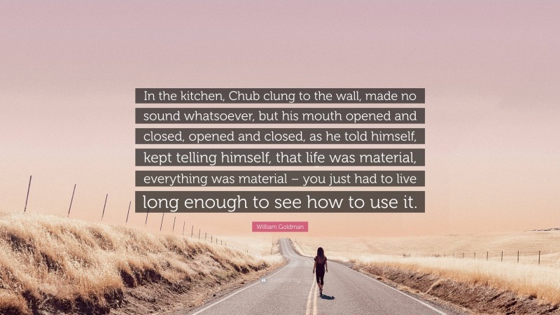 William Goldman Quote: “In the kitchen, Chub clung to the wall, made no sound whatsoever, but his mouth opened and closed, opened and closed, as he told himself, kept telling himself, that life was material, everything was material – you just had to live long enough to see how to use it.”