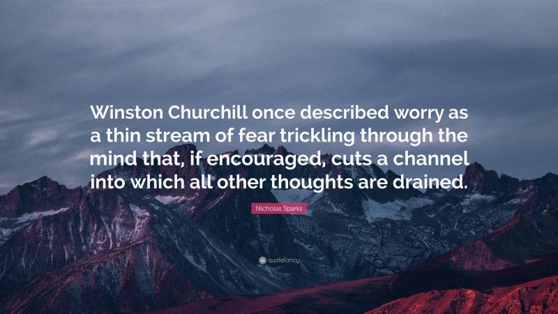 Nicholas Sparks Quote: “Winston Churchill once described worry as a thin stream of fear trickling through the mind that, if encouraged, cuts a channel into which all other thoughts are drained.”