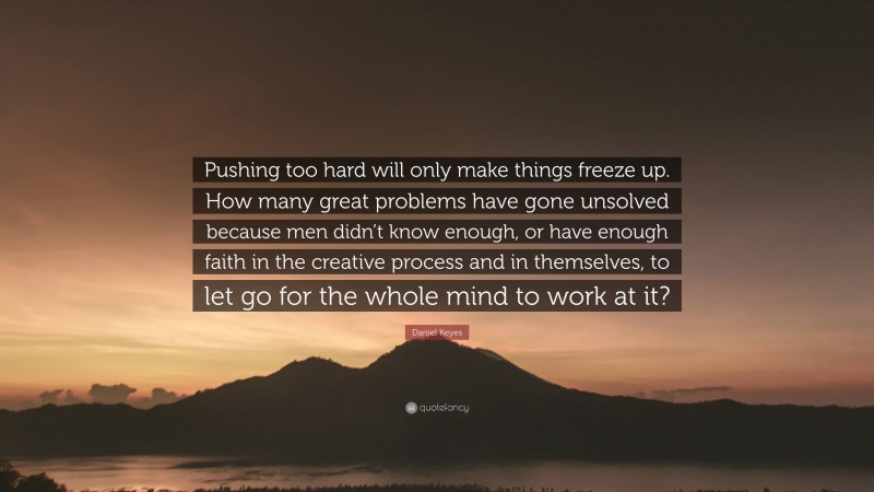 Daniel Keyes Quote: “Pushing too hard will only make things freeze up. How many great problems have gone unsolved because men didn’t know enough, or have enough faith in the creative process and in themselves, to let go for the whole mind to work at it?”