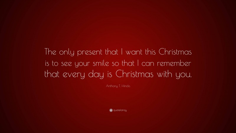 Anthony T. Hincks Quote: “The only present that I want this Christmas is to see your smile so that I can remember that every day is Christmas with you.”
