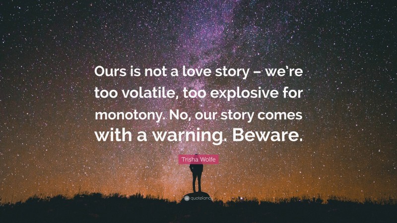 Trisha Wolfe Quote: “Ours is not a love story – we’re too volatile, too explosive for monotony. No, our story comes with a warning. Beware.”