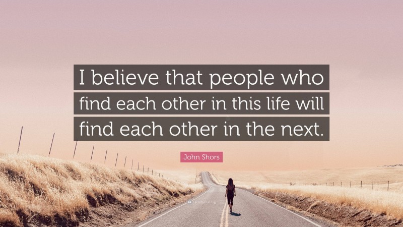 John Shors Quote: “I believe that people who find each other in this life will find each other in the next.”