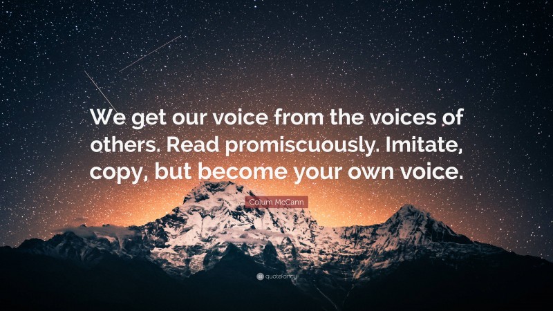 Colum McCann Quote: “We get our voice from the voices of others. Read promiscuously. Imitate, copy, but become your own voice.”