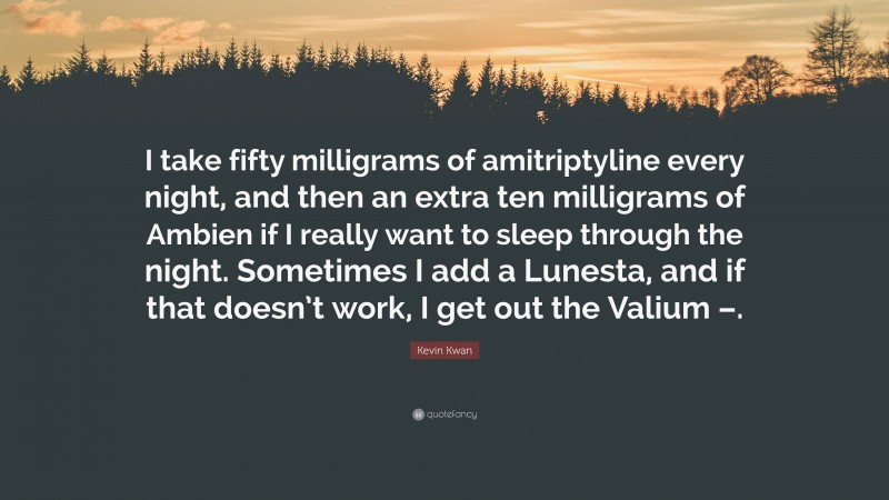 Kevin Kwan Quote: “I take fifty milligrams of amitriptyline every night, and then an extra ten milligrams of Ambien if I really want to sleep through the night. Sometimes I add a Lunesta, and if that doesn’t work, I get out the Valium –.”