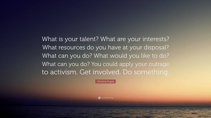 Christina Engela Quote: “What is your talent? What are your interests? What resources do you have at your disposal? What can you do? What would you like to do? What can you do? You could apply your outrage to activism. Get involved. Do something.”