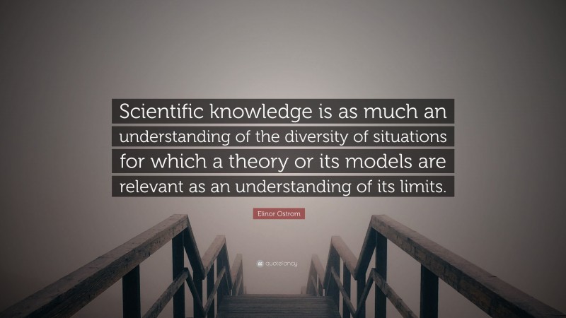 Elinor Ostrom Quote: “Scientific knowledge is as much an understanding of the diversity of situations for which a theory or its models are relevant as an understanding of its limits.”