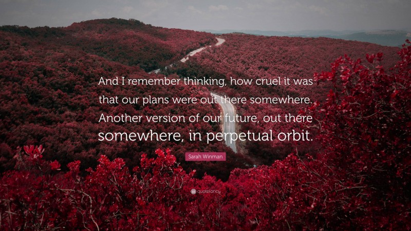 Sarah Winman Quote: “And I remember thinking, how cruel it was that our plans were out there somewhere. Another version of our future, out there somewhere, in perpetual orbit.”