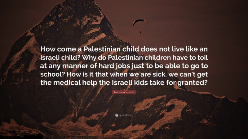 Izzeldin Abuelaish Quote: “How come a Palestinian child does not live like an Israeli child? Why do Palestinian children have to toil at any manner of hard jobs just to be able to go to school? How is it that when we are sick. we can’t get the medical help the Israeli kids take for granted?”