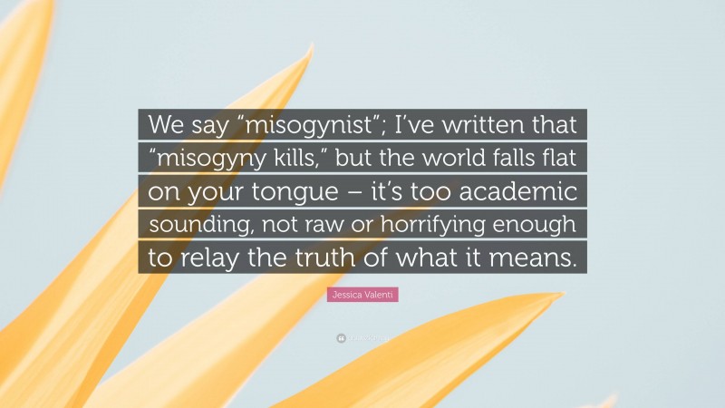 Jessica Valenti Quote: “We say “misogynist”; I’ve written that “misogyny kills,” but the world falls flat on your tongue – it’s too academic sounding, not raw or horrifying enough to relay the truth of what it means.”