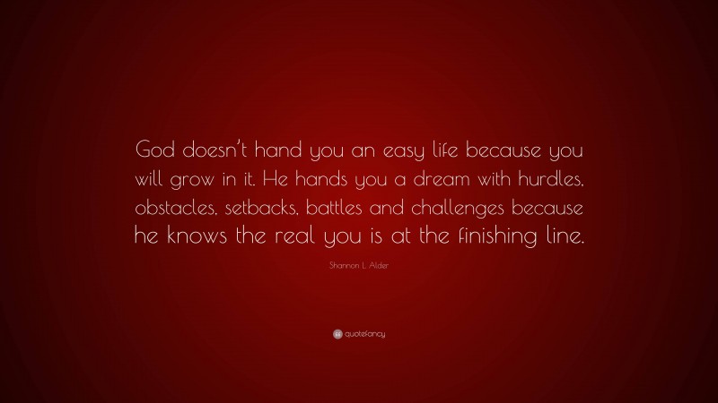 Shannon L. Alder Quote: “God doesn’t hand you an easy life because you will grow in it. He hands you a dream with hurdles, obstacles, setbacks, battles and challenges because he knows the real you is at the finishing line.”