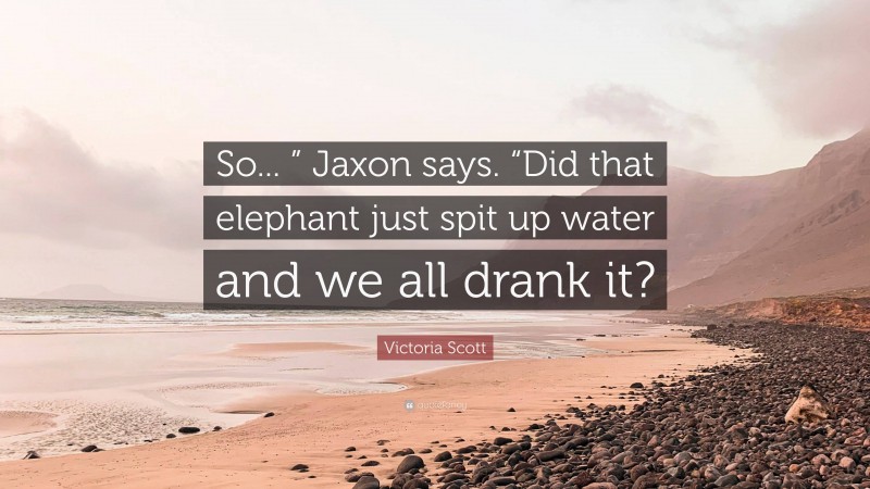Victoria Scott Quote: “So... ” Jaxon says. “Did that elephant just spit up water and we all drank it?”