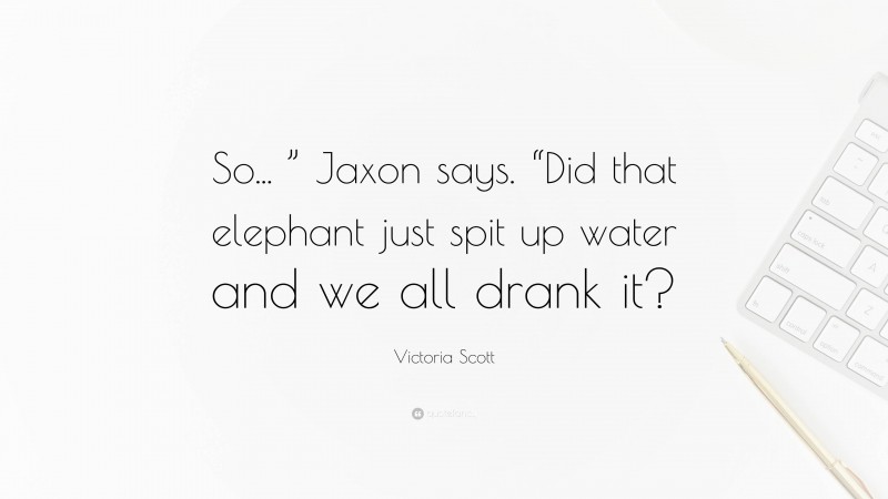 Victoria Scott Quote: “So... ” Jaxon says. “Did that elephant just spit up water and we all drank it?”