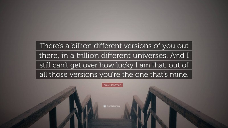 Amie Kaufman Quote: “There’s a billion different versions of you out there, in a trillion different universes. And I still can’t get over how lucky I am that, out of all those versions you’re the one that’s mine.”