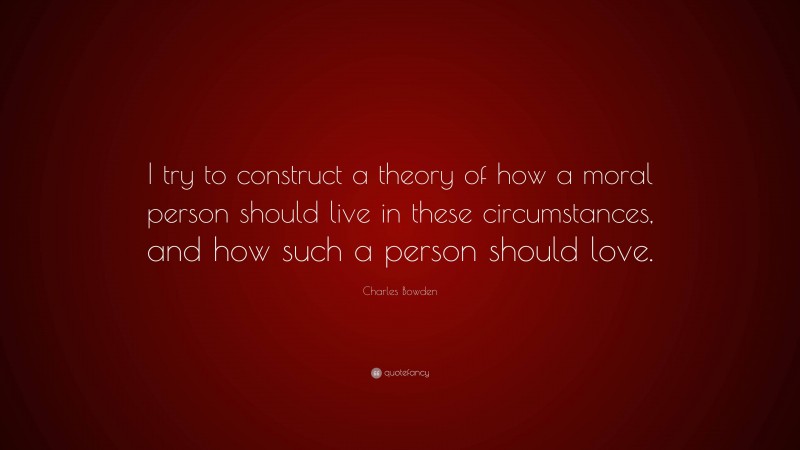 Charles Bowden Quote: “I try to construct a theory of how a moral person should live in these circumstances, and how such a person should love.”