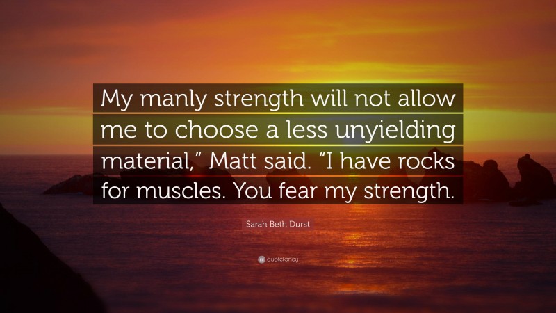Sarah Beth Durst Quote: “My manly strength will not allow me to choose a less unyielding material,” Matt said. “I have rocks for muscles. You fear my strength.”