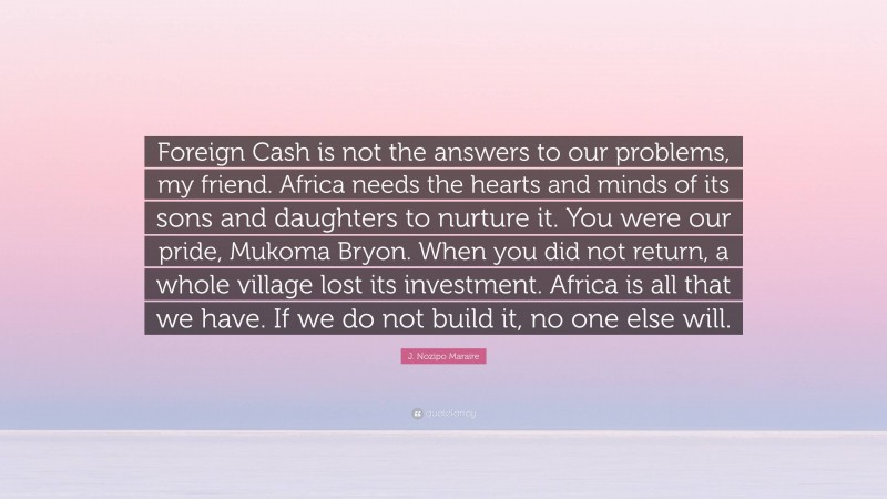 J. Nozipo Maraire Quote: “Foreign Cash is not the answers to our problems, my friend. Africa needs the hearts and minds of its sons and daughters to nurture it. You were our pride, Mukoma Bryon. When you did not return, a whole village lost its investment. Africa is all that we have. If we do not build it, no one else will.”