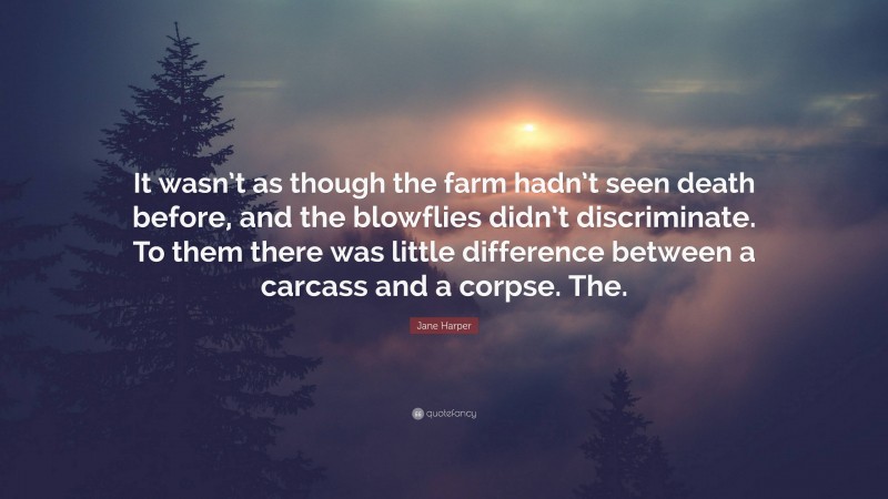 Jane Harper Quote: “It wasn’t as though the farm hadn’t seen death before, and the blowflies didn’t discriminate. To them there was little difference between a carcass and a corpse. The.”