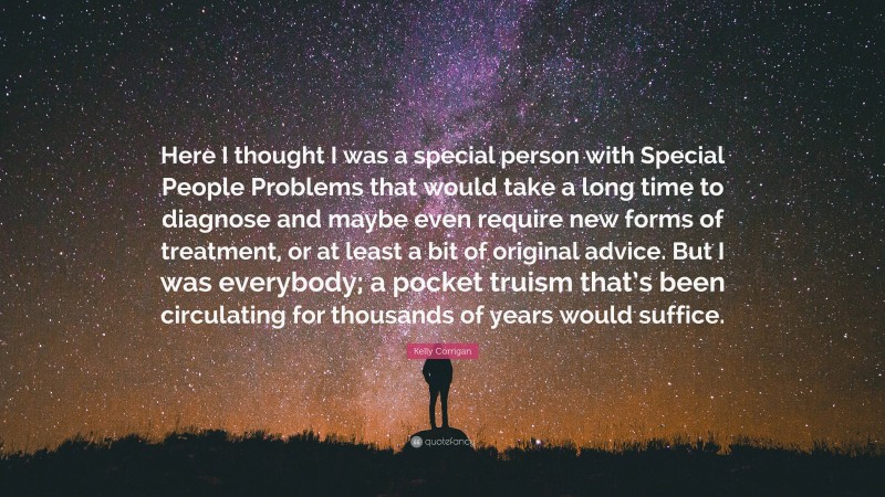 Kelly Corrigan Quote: “Here I thought I was a special person with Special People Problems that would take a long time to diagnose and maybe even require new forms of treatment, or at least a bit of original advice. But I was everybody; a pocket truism that’s been circulating for thousands of years would suffice.”