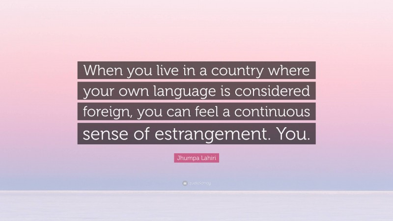 Jhumpa Lahiri Quote: “When you live in a country where your own language is considered foreign, you can feel a continuous sense of estrangement. You.”