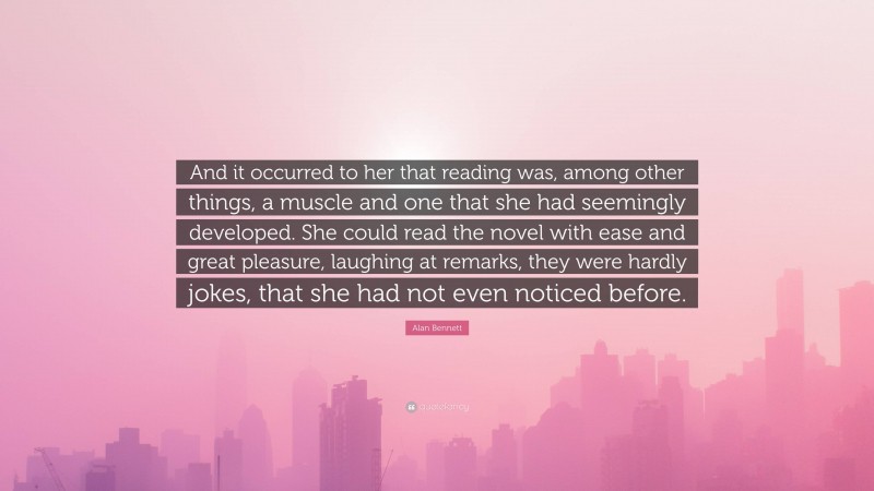 Alan Bennett Quote: “And it occurred to her that reading was, among other things, a muscle and one that she had seemingly developed. She could read the novel with ease and great pleasure, laughing at remarks, they were hardly jokes, that she had not even noticed before.”