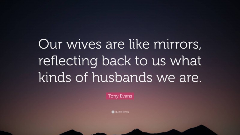 Tony Evans Quote: “Our wives are like mirrors, reflecting back to us what kinds of husbands we are.”