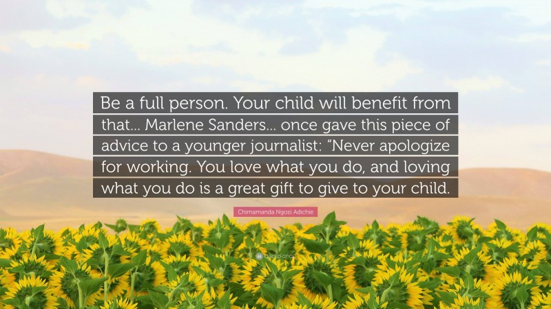 Chimamanda Ngozi Adichie Quote: “Be a full person. Your child will benefit from that... Marlene Sanders... once gave this piece of advice to a younger journalist: “Never apologize for working. You love what you do, and loving what you do is a great gift to give to your child.”