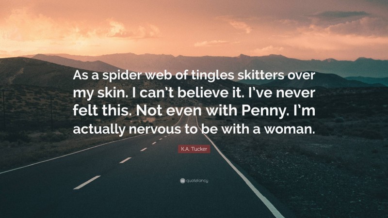 K.A. Tucker Quote: “As a spider web of tingles skitters over my skin. I can’t believe it. I’ve never felt this. Not even with Penny. I’m actually nervous to be with a woman.”
