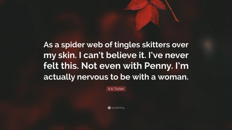 K.A. Tucker Quote: “As a spider web of tingles skitters over my skin. I can’t believe it. I’ve never felt this. Not even with Penny. I’m actually nervous to be with a woman.”