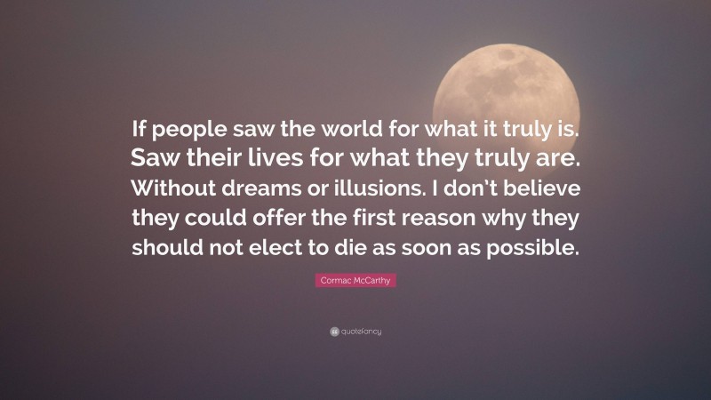 Cormac McCarthy Quote: “If people saw the world for what it truly is. Saw their lives for what they truly are. Without dreams or illusions. I don’t believe they could offer the first reason why they should not elect to die as soon as possible.”