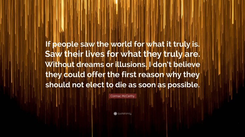 Cormac McCarthy Quote: “If people saw the world for what it truly is. Saw their lives for what they truly are. Without dreams or illusions. I don’t believe they could offer the first reason why they should not elect to die as soon as possible.”