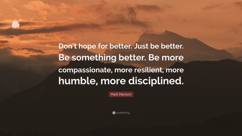 Mark Manson Quote: “Don’t hope for better. Just be better. Be something better. Be more compassionate, more resilient, more humble, more disciplined.”