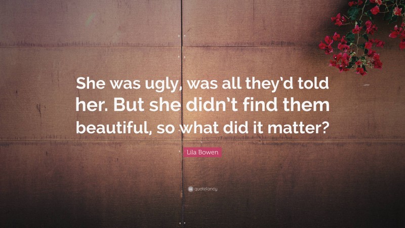 Lila Bowen Quote: “She was ugly, was all they’d told her. But she didn’t find them beautiful, so what did it matter?”
