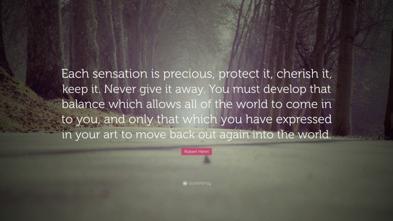 Robert Henri Quote: “Each sensation is precious, protect it, cherish it, keep it. Never give it away. You must develop that balance which allows all of the world to come in to you, and only that which you have expressed in your art to move back out again into the world.”