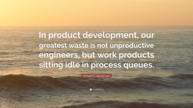 Donald G. Reinertsen Quote: “In product development, our greatest waste is not unproductive engineers, but work products sitting idle in process queues.”