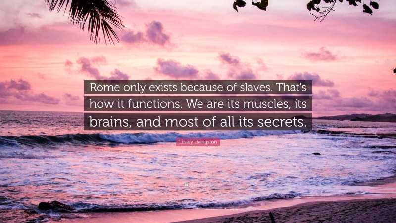 Lesley Livingston Quote: “Rome only exists because of slaves. That’s how it functions. We are its muscles, its brains, and most of all its secrets.”