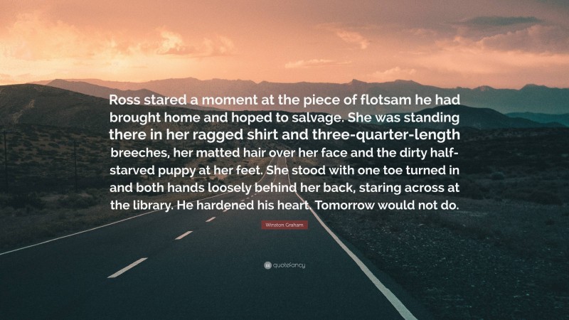 Winston Graham Quote: “Ross stared a moment at the piece of flotsam he had brought home and hoped to salvage. She was standing there in her ragged shirt and three-quarter-length breeches, her matted hair over her face and the dirty half-starved puppy at her feet. She stood with one toe turned in and both hands loosely behind her back, staring across at the library. He hardened his heart. Tomorrow would not do.”