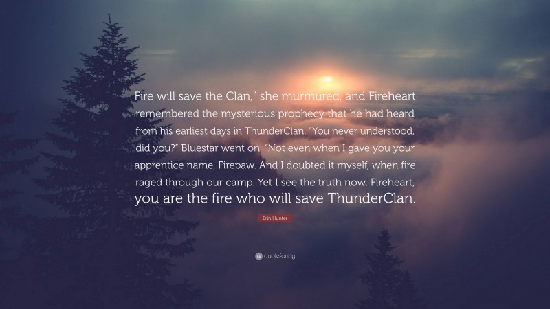 Erin Hunter Quote: “Fire will save the Clan,” she murmured, and Fireheart remembered the mysterious prophecy that he had heard from his earliest days in ThunderClan. “You never understood, did you?” Bluestar went on. “Not even when I gave you your apprentice name, Firepaw. And I doubted it myself, when fire raged through our camp. Yet I see the truth now. Fireheart, you are the fire who will save ThunderClan.”