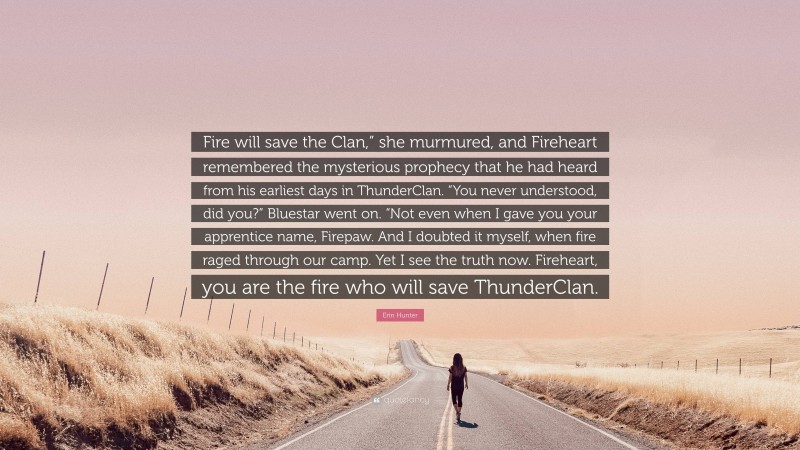 Erin Hunter Quote: “Fire will save the Clan,” she murmured, and Fireheart remembered the mysterious prophecy that he had heard from his earliest days in ThunderClan. “You never understood, did you?” Bluestar went on. “Not even when I gave you your apprentice name, Firepaw. And I doubted it myself, when fire raged through our camp. Yet I see the truth now. Fireheart, you are the fire who will save ThunderClan.”