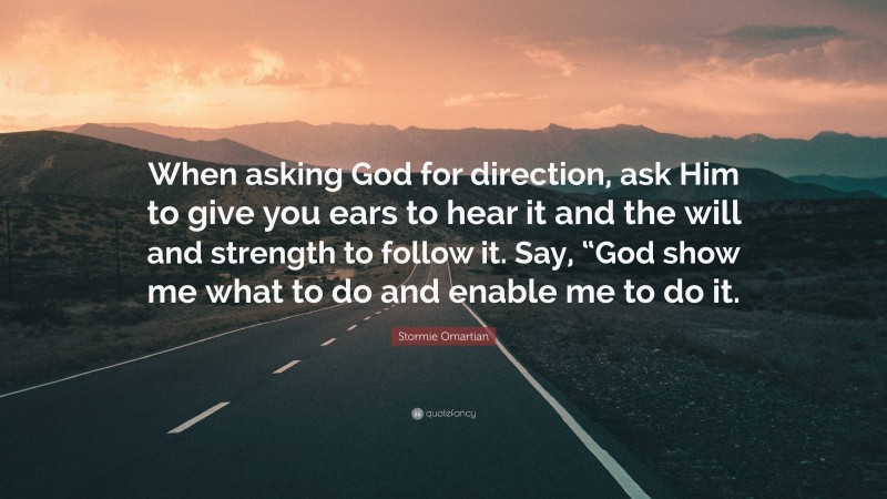 Stormie Omartian Quote: “When asking God for direction, ask Him to give you ears to hear it and the will and strength to follow it. Say, “God show me what to do and enable me to do it.”