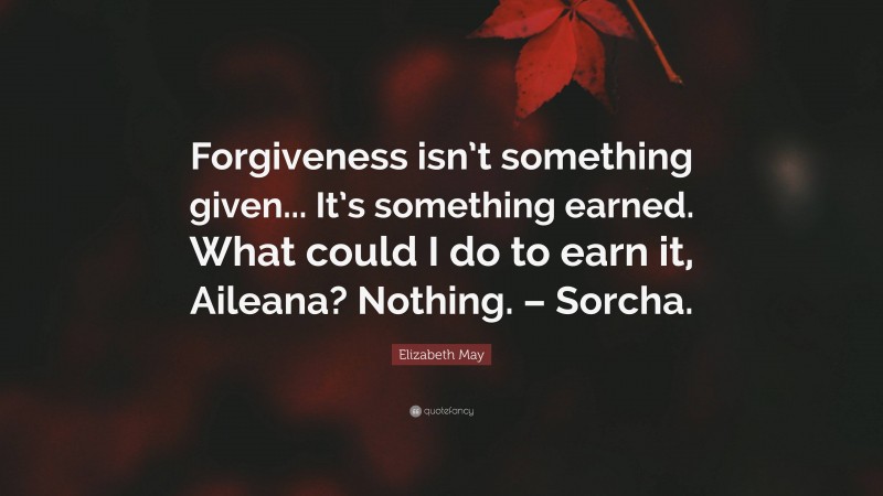 Elizabeth May Quote: “Forgiveness isn’t something given... It’s something earned. What could I do to earn it, Aileana? Nothing. – Sorcha.”