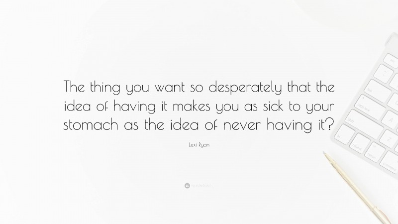 Lexi Ryan Quote: “The thing you want so desperately that the idea of having it makes you as sick to your stomach as the idea of never having it?”