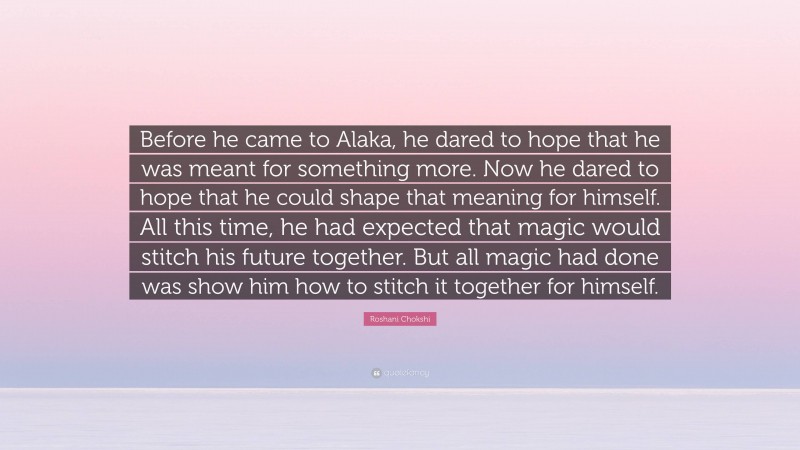 Roshani Chokshi Quote: “Before he came to Alaka, he dared to hope that he was meant for something more. Now he dared to hope that he could shape that meaning for himself. All this time, he had expected that magic would stitch his future together. But all magic had done was show him how to stitch it together for himself.”