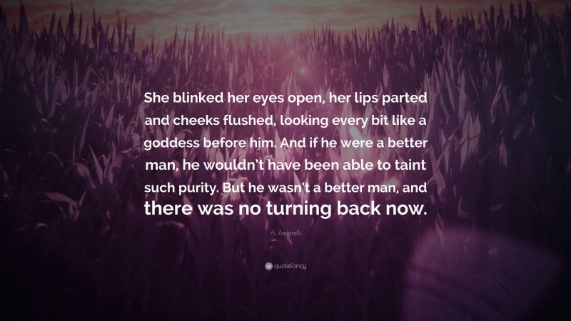 A. Zavarelli Quote: “She blinked her eyes open, her lips parted and cheeks flushed, looking every bit like a goddess before him. And if he were a better man, he wouldn’t have been able to taint such purity. But he wasn’t a better man, and there was no turning back now.”