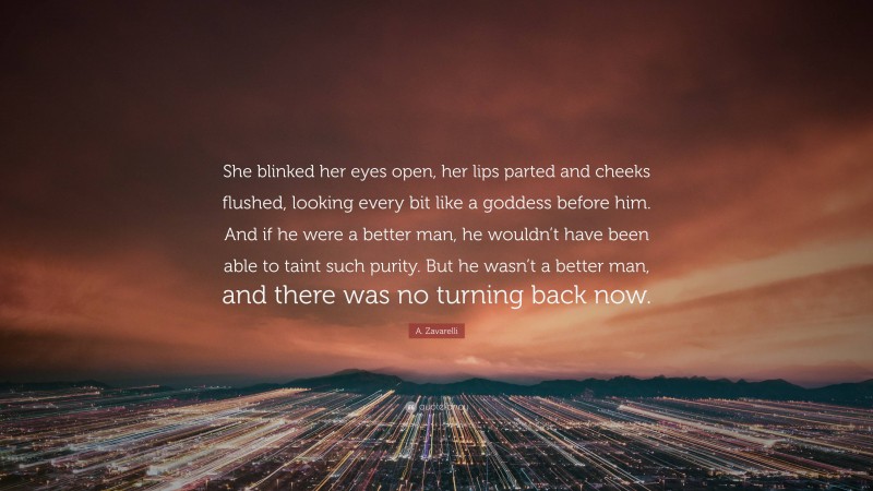 A. Zavarelli Quote: “She blinked her eyes open, her lips parted and cheeks flushed, looking every bit like a goddess before him. And if he were a better man, he wouldn’t have been able to taint such purity. But he wasn’t a better man, and there was no turning back now.”