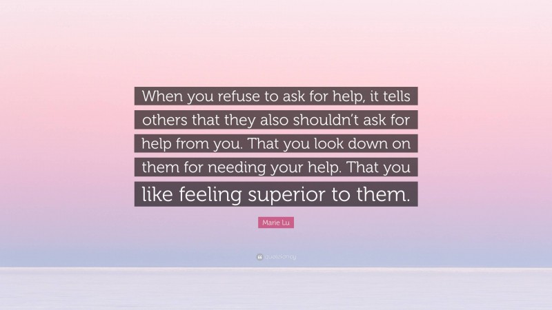 Marie Lu Quote: “When you refuse to ask for help, it tells others that they also shouldn’t ask for help from you. That you look down on them for needing your help. That you like feeling superior to them.”