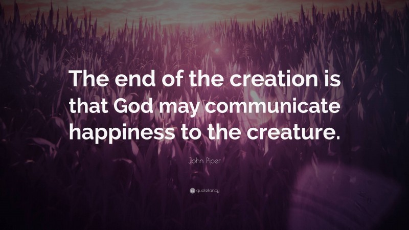 John Piper Quote: “The end of the creation is that God may communicate happiness to the creature.”