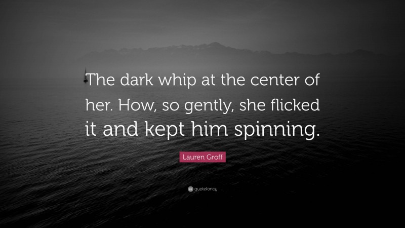 Lauren Groff Quote: “The dark whip at the center of her. How, so gently, she flicked it and kept him spinning.”