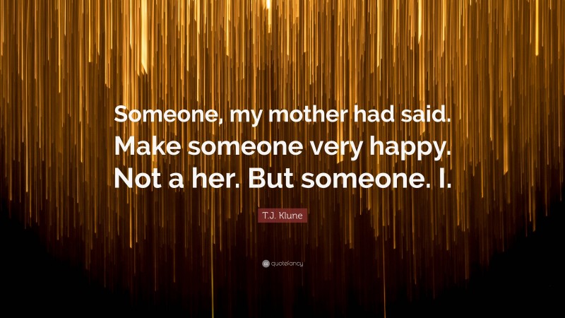 T.J. Klune Quote: “Someone, my mother had said. Make someone very happy. Not a her. But someone. I.”